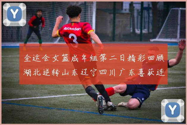 全运会女篮成年组第二日精彩回顾湖北逆转山东辽宁四川广东喜获连胜