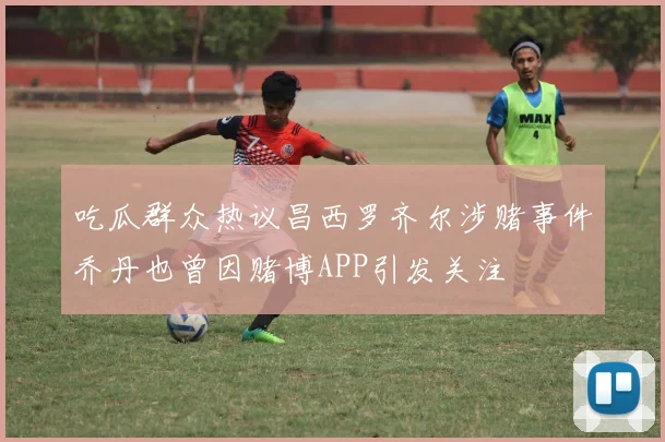 吃瓜群众热议昌西罗齐尔涉赌事件乔丹也曾因赌博APP引发关注