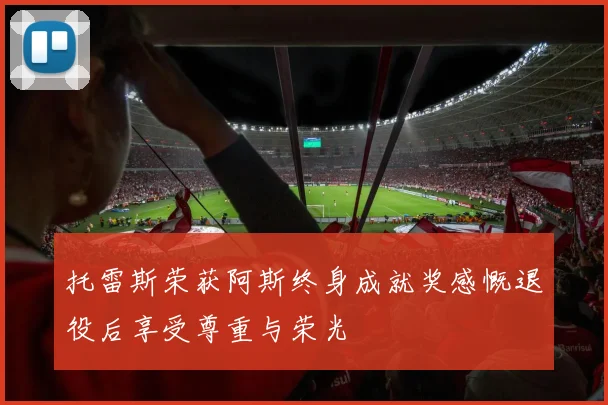 托雷斯荣获阿斯终身成就奖感慨退役后享受尊重与荣光