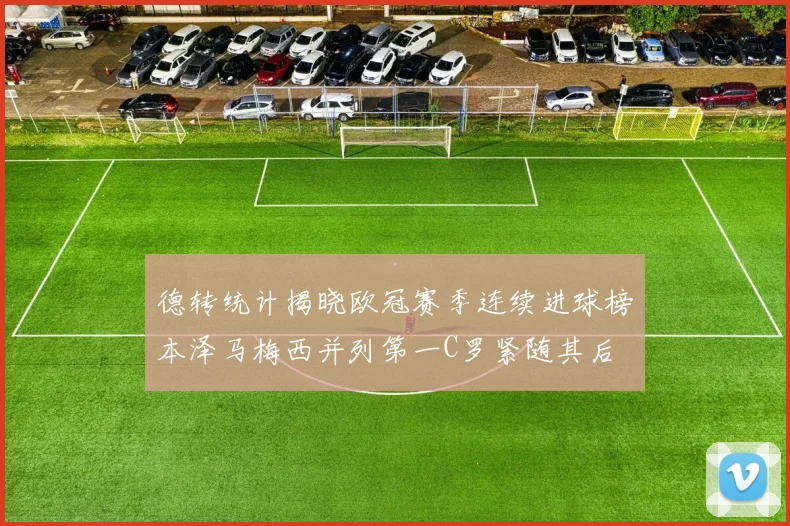 德转统计揭晓欧冠赛季连续进球榜本泽马梅西并列第一C罗紧随其后