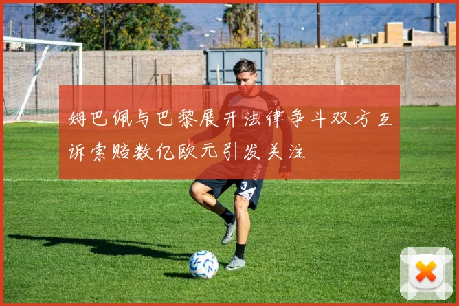 姆巴佩与巴黎展开法律争斗双方互诉索赔数亿欧元引发关注