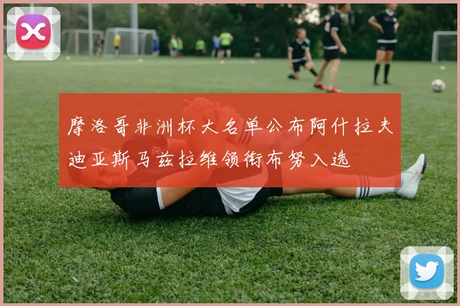 摩洛哥非洲杯大名单公布阿什拉夫迪亚斯马兹拉维领衔布努入选