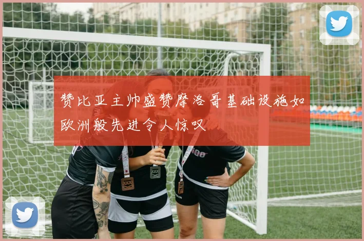 赞比亚主帅盛赞摩洛哥基础设施如欧洲般先进令人惊叹