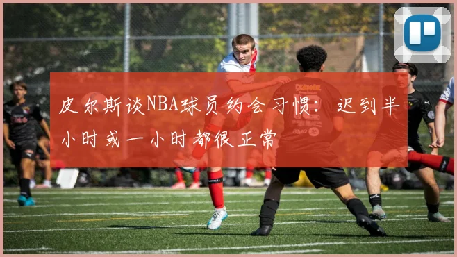 皮尔斯谈NBA球员约会习惯：迟到半小时或一小时都很正常