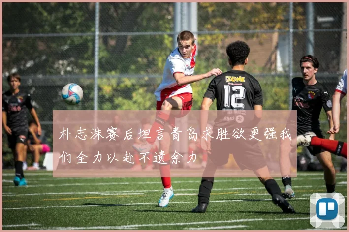 朴志洙赛后坦言青岛求胜欲更强我们全力以赴不遗余力