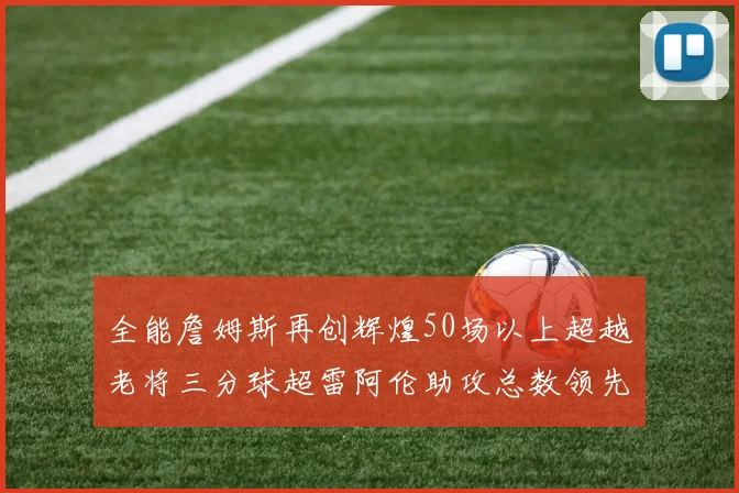 全能詹姆斯再创辉煌50场以上超越老将三分球超雷阿伦助攻总数领先隆多