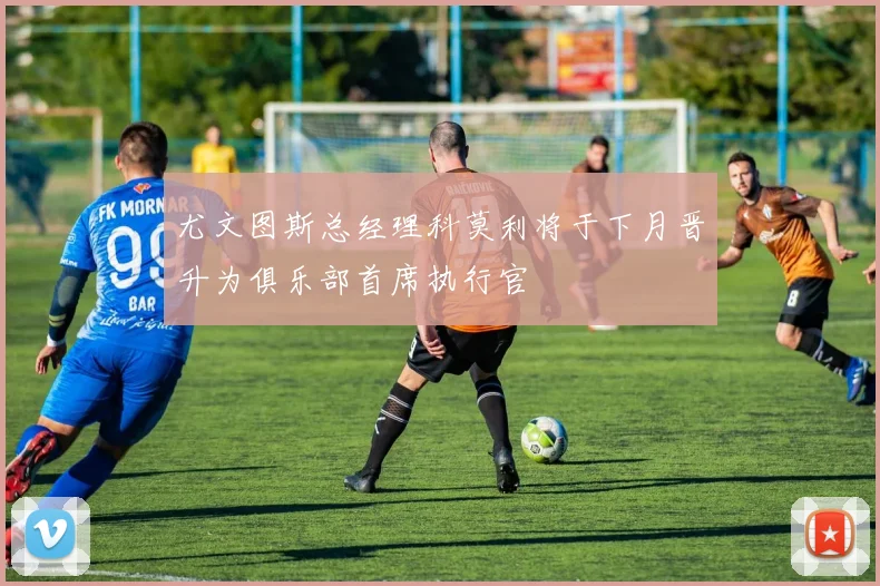 尤文图斯总经理科莫利将于下月晋升为俱乐部首席执行官
