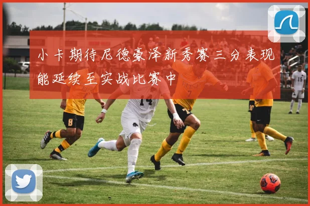 小卡期待尼德豪泽新秀赛三分表现能延续至实战比赛中