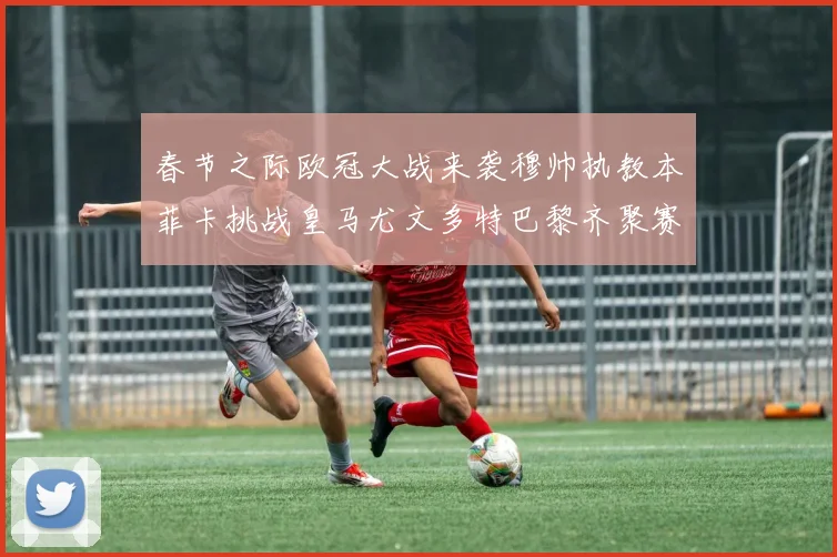 春节之际欧冠大战来袭穆帅执教本菲卡挑战皇马尤文多特巴黎齐聚赛场