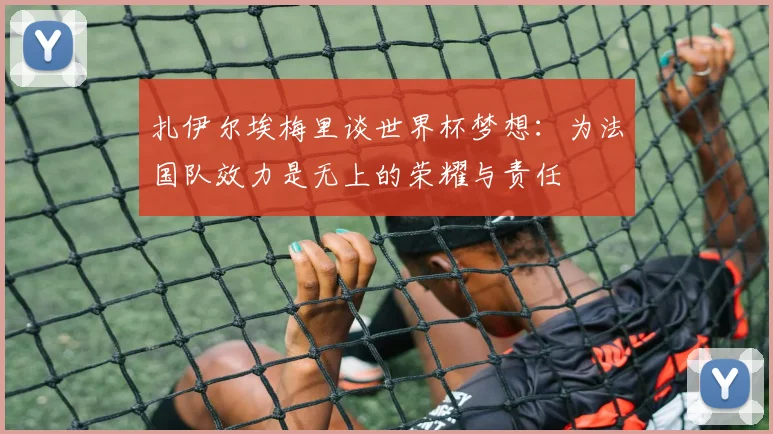 扎伊尔埃梅里谈世界杯梦想：为法国队效力是无上的荣耀与责任