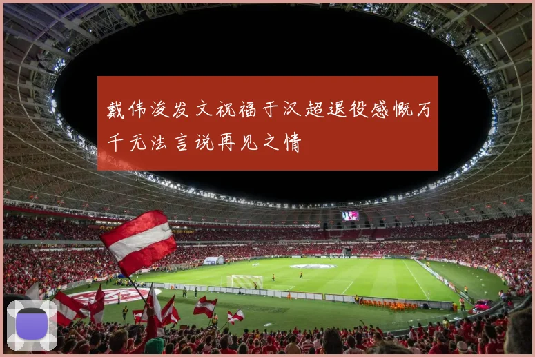 戴伟浚发文祝福于汉超退役感慨万千无法言说再见之情