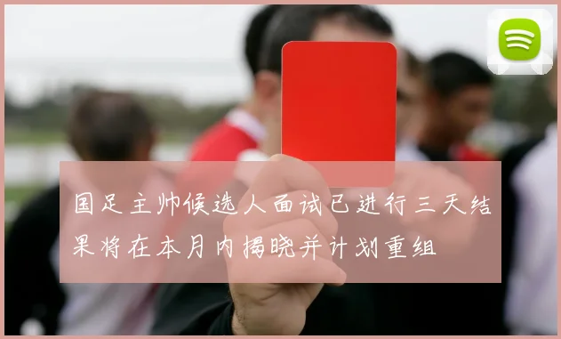 国足主帅候选人面试已进行三天结果将在本月内揭晓并计划重组
