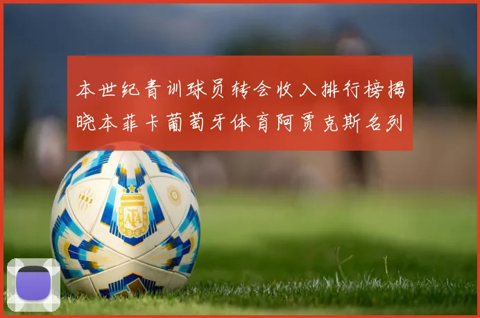 本世纪青训球员转会收入排行榜揭晓本菲卡葡萄牙体育阿贾克斯名列前茅