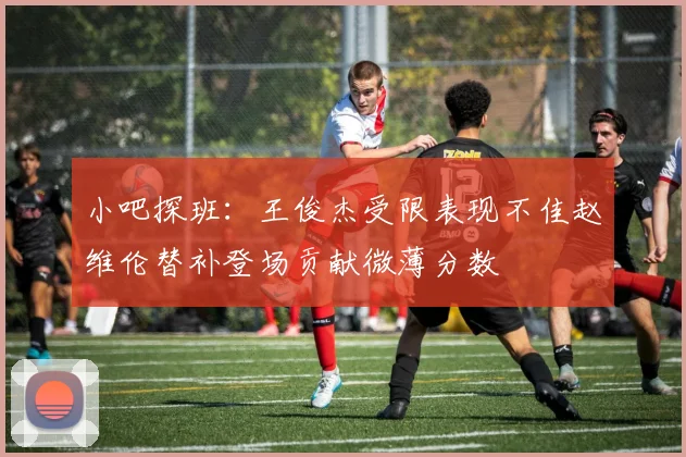 小吧探班：王俊杰受限表现不佳赵维伦替补登场贡献微薄分数
