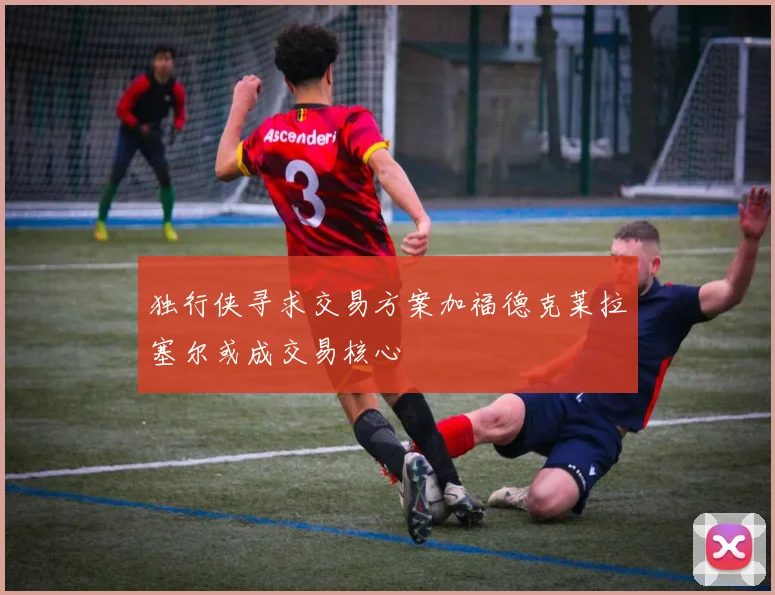 独行侠寻求交易方案加福德克莱拉塞尔或成交易核心