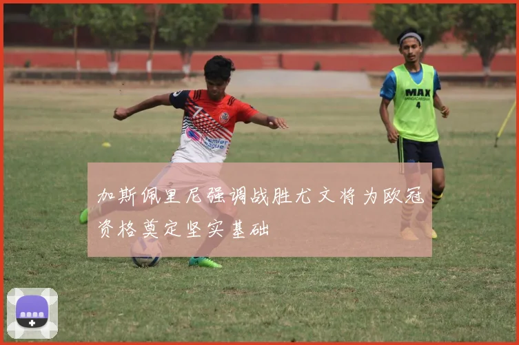 加斯佩里尼强调战胜尤文将为欧冠资格奠定坚实基础