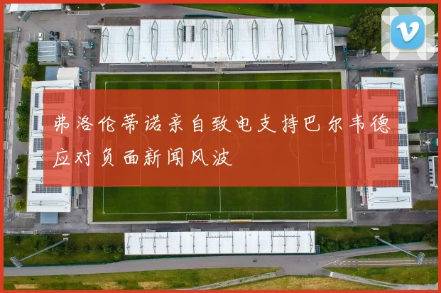 弗洛伦蒂诺亲自致电支持巴尔韦德应对负面新闻风波