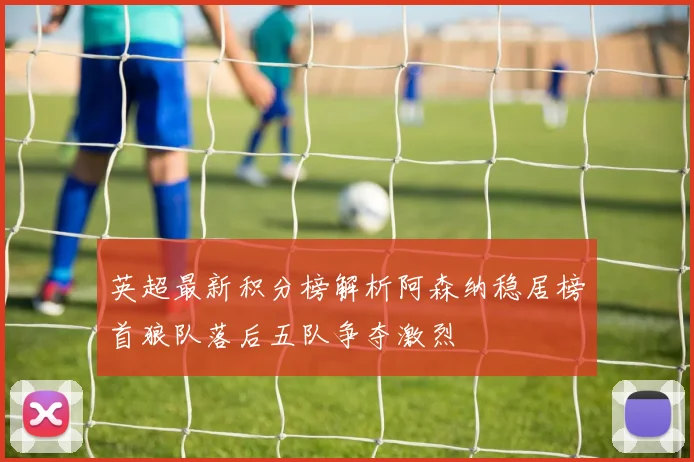 英超最新积分榜解析阿森纳稳居榜首狼队落后五队争夺激烈