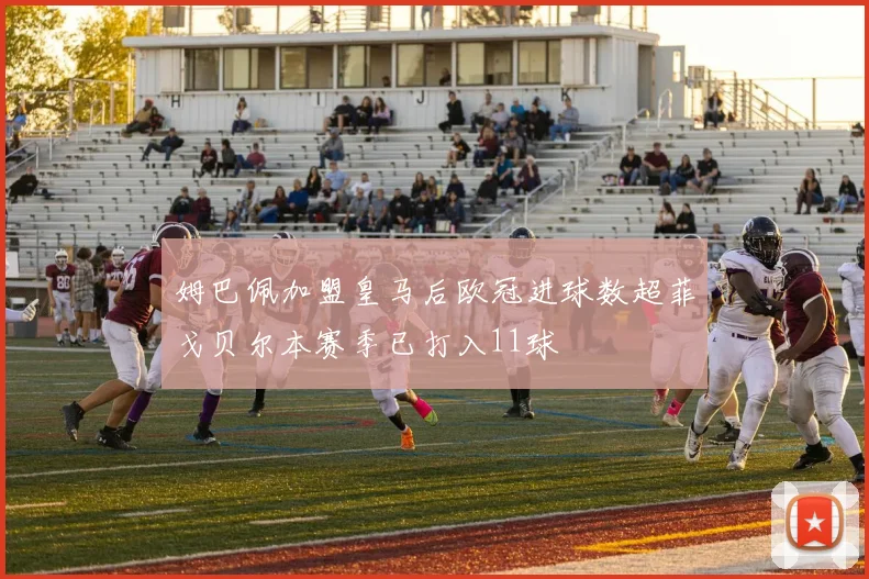姆巴佩加盟皇马后欧冠进球数超菲戈贝尔本赛季已打入11球