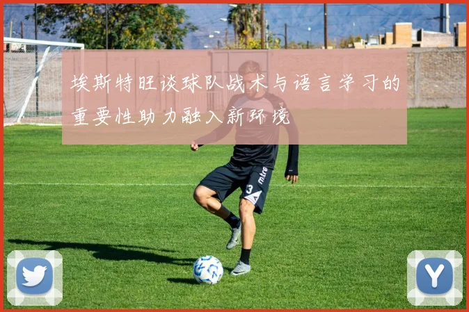 埃斯特旺谈球队战术与语言学习的重要性助力融入新环境