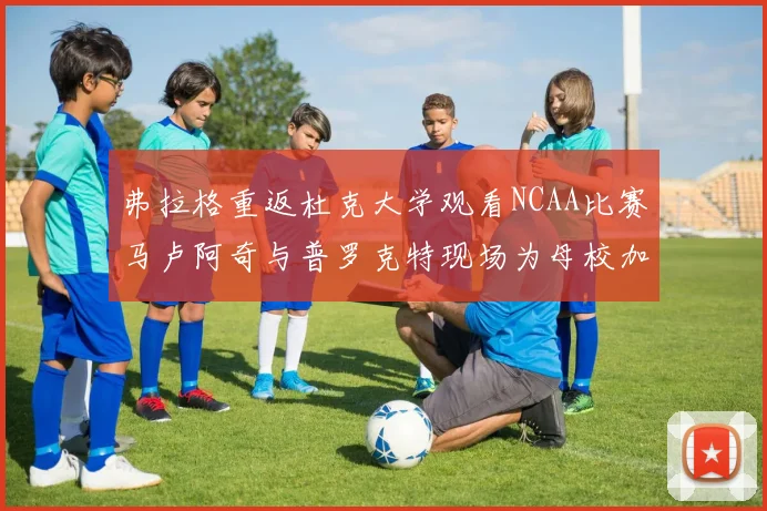 弗拉格重返杜克大学观看NCAA比赛马卢阿奇与普罗克特现场为母校加油助威