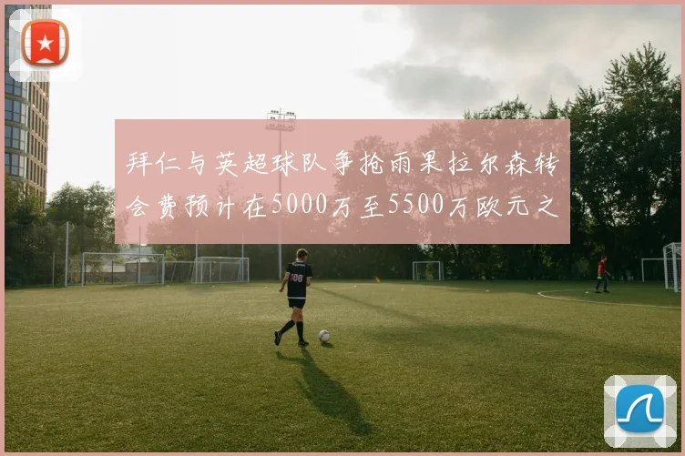 拜仁与英超球队争抢雨果拉尔森转会费预计在5000万至5500万欧元之间