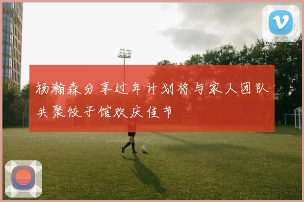 杨瀚森分享过年计划将与家人团队共聚饺子馆欢庆佳节