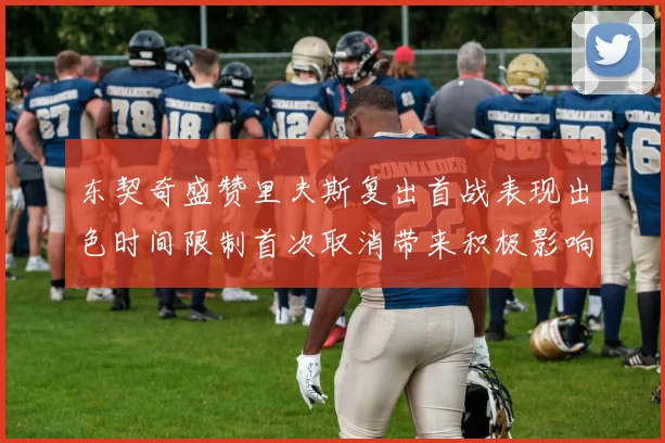 东契奇盛赞里夫斯复出首战表现出色时间限制首次取消带来积极影响