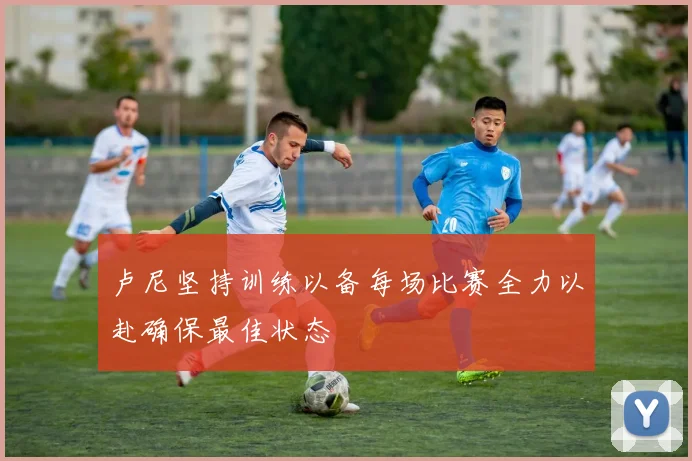 卢尼坚持训练以备每场比赛全力以赴确保最佳状态