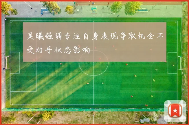 吴曦强调专注自身表现争取机会不受对手状态影响
