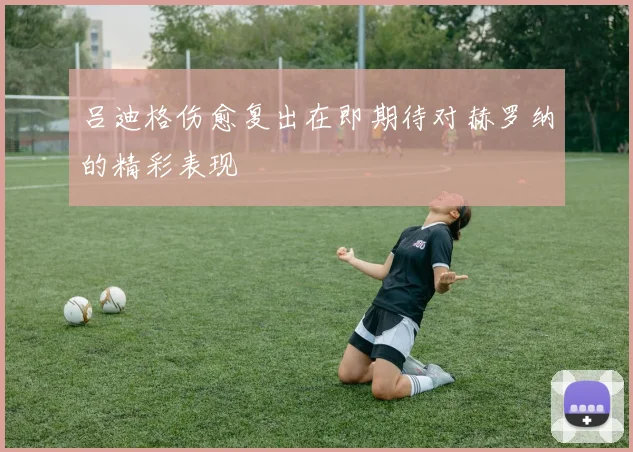 吕迪格伤愈复出在即期待对赫罗纳的精彩表现