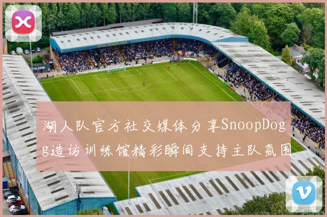 湖人队官方社交媒体分享SnoopDogg造访训练馆精彩瞬间支持主队氛围浓厚