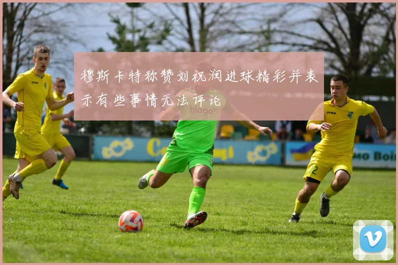 穆斯卡特称赞刘祝润进球精彩并表示有些事情无法评论