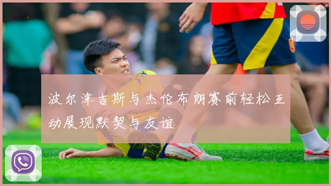 波尔津吉斯与杰伦布朗赛前轻松互动展现默契与友谊