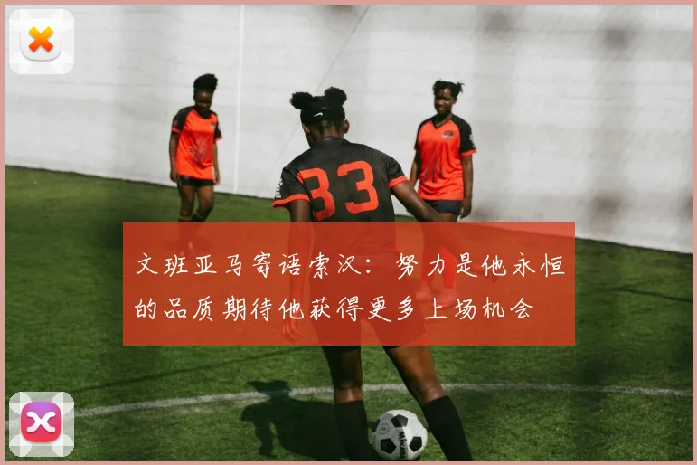 文班亚马寄语索汉：努力是他永恒的品质期待他获得更多上场机会