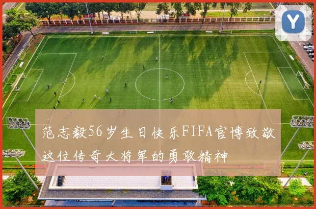 范志毅56岁生日快乐FIFA官博致敬这位传奇大将军的勇敢精神
