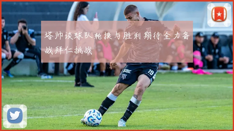 塔帅谈球队轮换与胜利期待全力备战拜仁挑战