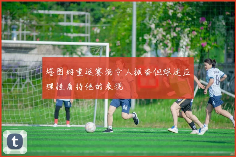 塔图姆重返赛场令人振奋但球迷应理性看待他的表现
