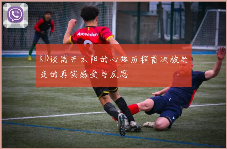 KD谈离开太阳的心路历程首次被赶走的真实感受与反思