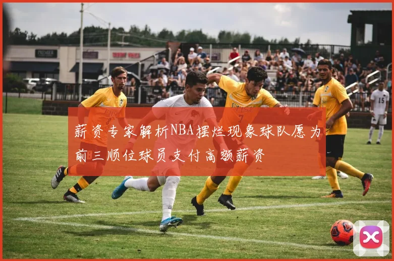 薪资专家解析NBA摆烂现象球队愿为前三顺位球员支付高额薪资