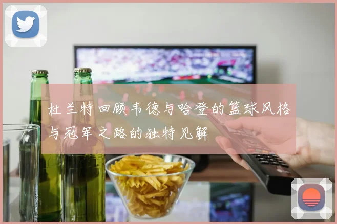 杜兰特回顾韦德与哈登的篮球风格与冠军之路的独特见解