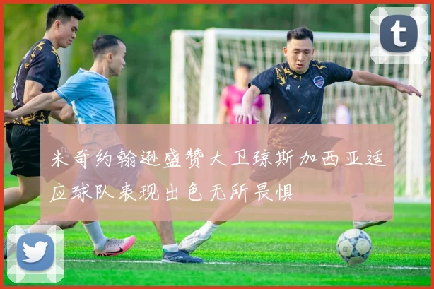 米奇约翰逊盛赞大卫琼斯加西亚适应球队表现出色无所畏惧