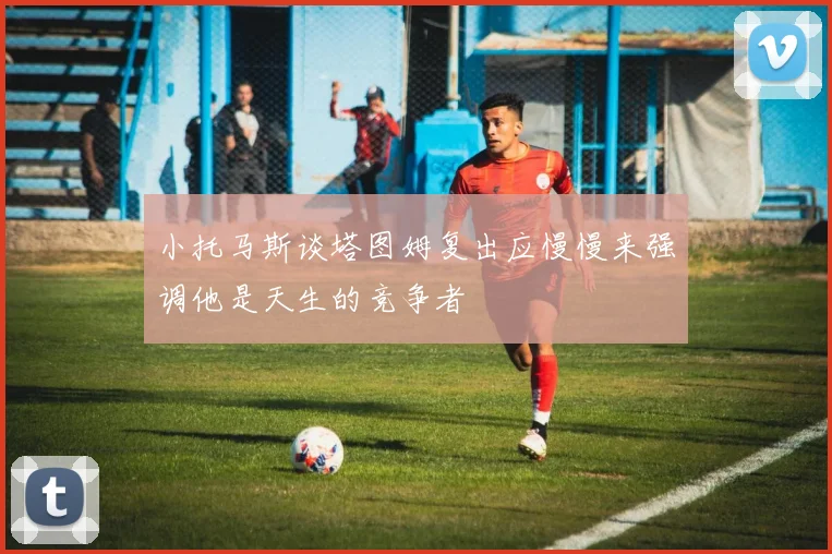小托马斯谈塔图姆复出应慢慢来强调他是天生的竞争者